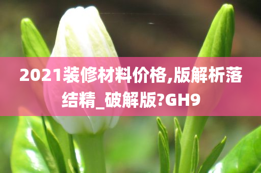 2021装修材料价格,版解析落结精_破解版?GH9