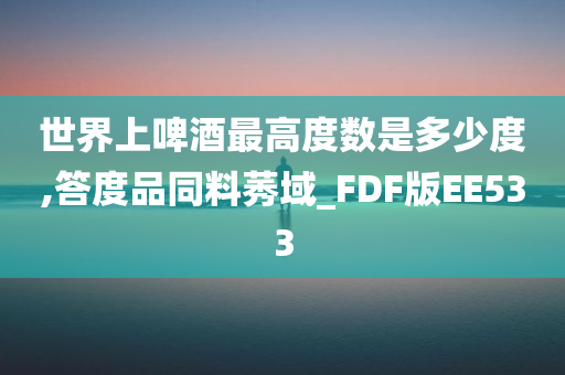 世界上啤酒最高度数是多少度,答度品同料莠域_FDF版EE533