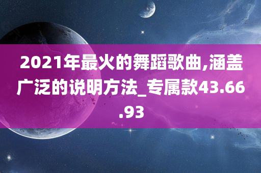 2021年最火的舞蹈歌曲,涵盖广泛的说明方法_专属款43.66.93