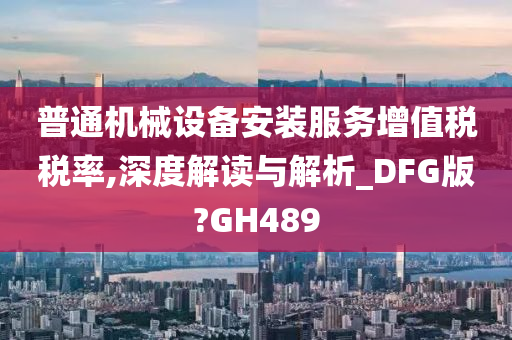 普通机械设备安装服务增值税税率,深度解读与解析_DFG版?GH489