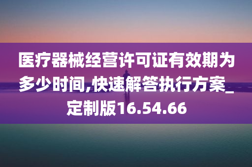 医疗器械经营许可证有效期为多少时间,快速解答执行方案_定制版16.54.66