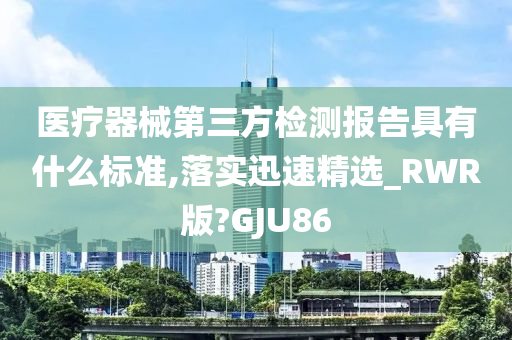 医疗器械第三方检测报告具有什么标准,落实迅速精选_RWR版?GJU86