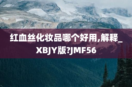 红血丝化妆品哪个好用,解释_XBJY版?JMF56