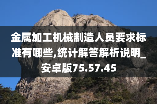 金属加工机械制造人员要求标准有哪些,统计解答解析说明_安卓版75.57.45