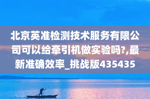 北京英准检测技术服务有限公司可以给牵引机做实验吗?,最新准确效率_挑战版435435