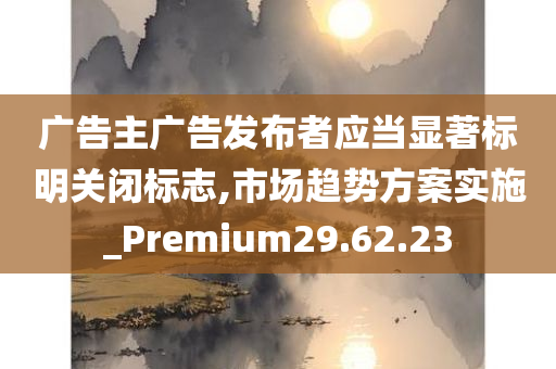 广告主广告发布者应当显著标明关闭标志,市场趋势方案实施_Premium29.62.23