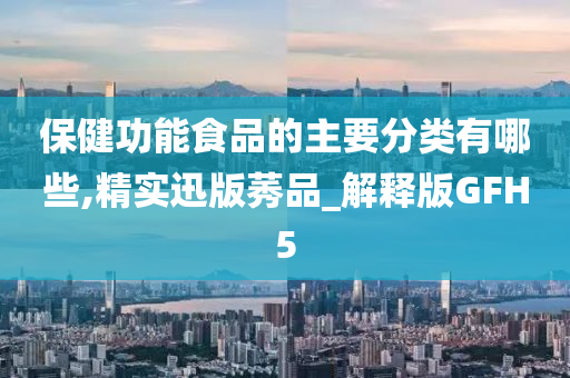 保健功能食品的主要分类有哪些,精实迅版莠品_解释版GFH5