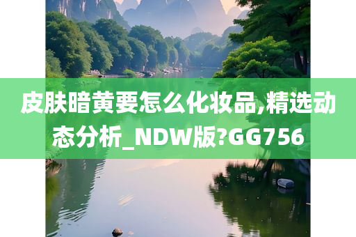 皮肤暗黄要怎么化妆品,精选动态分析_NDW版?GG756