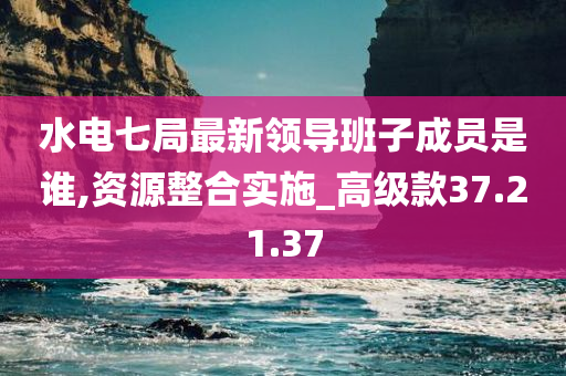 水电七局最新领导班子成员是谁,资源整合实施_高级款37.21.37