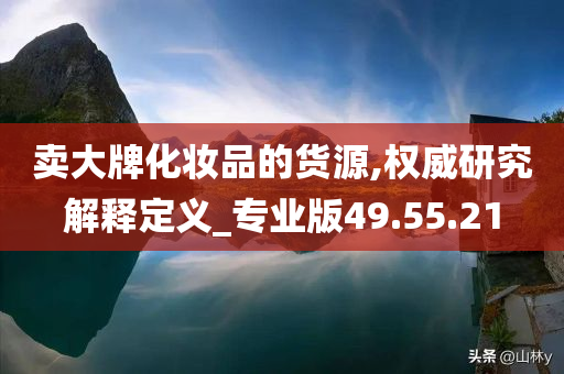 卖大牌化妆品的货源,权威研究解释定义_专业版49.55.21