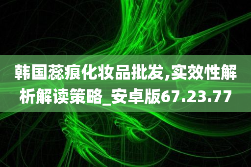 韩国蕊痕化妆品批发,实效性解析解读策略_安卓版67.23.77