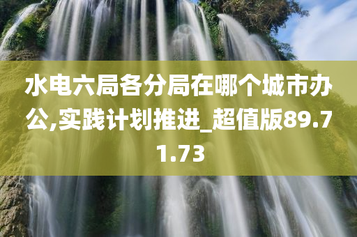 水电六局各分局在哪个城市办公,实践计划推进_超值版89.71.73