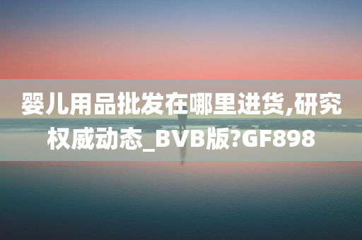 婴儿用品批发在哪里进货,研究权威动态_BVB版?GF898