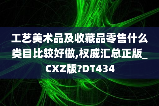 工艺美术品及收藏品零售什么类目比较好做,权威汇总正版_CXZ版?DT434