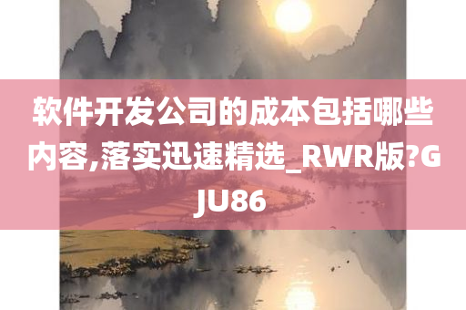 软件开发公司的成本包括哪些内容,落实迅速精选_RWR版?GJU86