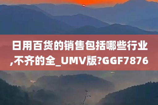 日用百货的销售包括哪些行业,不齐的全_UMV版?GGF7876