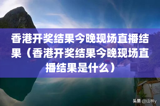 香港开奖结果今晚现场直播结果（香港开奖结果今晚现场直播结果是什么）