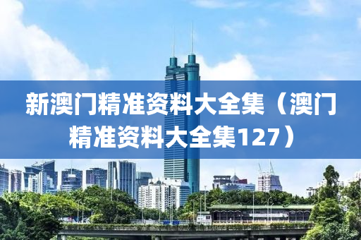 新澳门精准资料大全集（澳门精准资料大全集127）