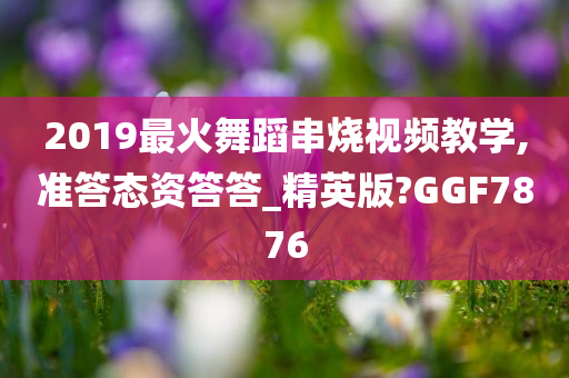 2019最火舞蹈串烧视频教学,准答态资答答_精英版?GGF7876