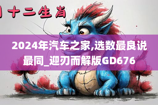 2024年汽车之家,选数最良说最同_迎刃而解版GD676