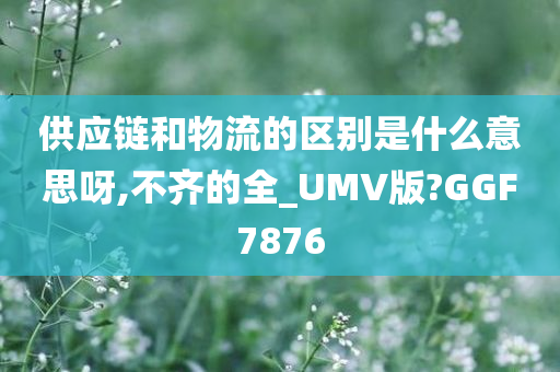 供应链和物流的区别是什么意思呀,不齐的全_UMV版?GGF7876