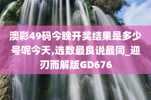 澳彩49码今晚开奖结果是多少号呢今天,选数最良说最同_迎刃而解版GD676