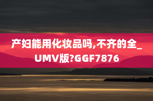 产妇能用化妆品吗,不齐的全_UMV版?GGF7876