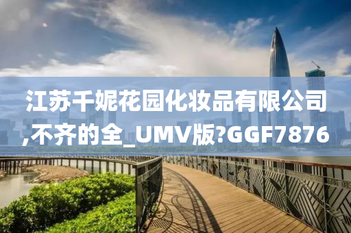 江苏千妮花园化妆品有限公司,不齐的全_UMV版?GGF7876