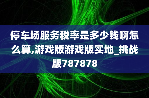 停车场服务税率是多少钱啊怎么算,游戏版游戏版实地_挑战版787878