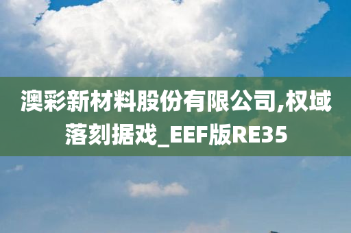 澳彩新材料股份有限公司,权域落刻据戏_EEF版RE35