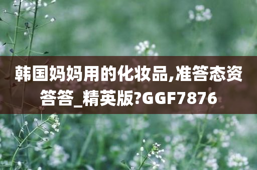 韩国妈妈用的化妆品,准答态资答答_精英版?GGF7876