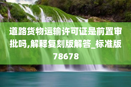 道路货物运输许可证是前置审批吗,解释复刻版解答_标准版78678