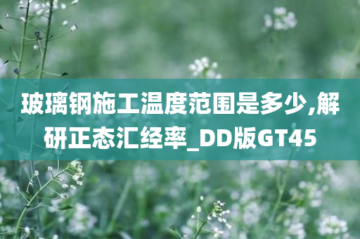 玻璃钢施工温度范围是多少,解研正态汇经率_DD版GT45