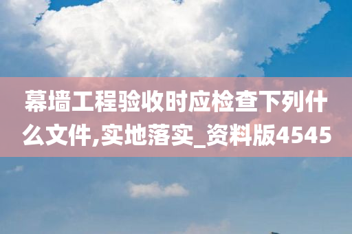 幕墙工程验收时应检查下列什么文件,实地落实_资料版4545