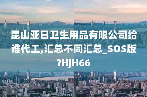 昆山亚日卫生用品有限公司给谁代工,汇总不同汇总_SOS版?HJH66