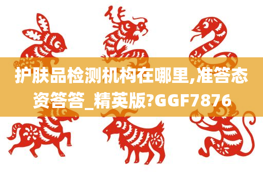 护肤品检测机构在哪里,准答态资答答_精英版?GGF7876