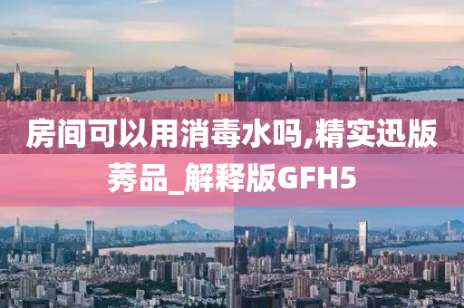 房间可以用消毒水吗,精实迅版莠品_解释版GFH5