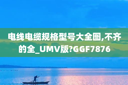 电线电缆规格型号大全图,不齐的全_UMV版?GGF7876