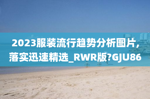 2023服装流行趋势分析图片,落实迅速精选_RWR版?GJU86