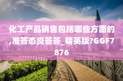 化工产品销售包括哪些方面的,准答态资答答_精英版?GGF7876