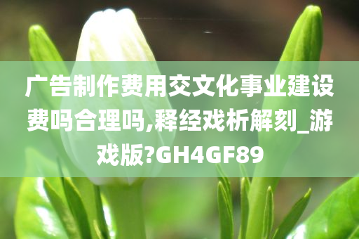 广告制作费用交文化事业建设费吗合理吗,释经戏析解刻_游戏版?GH4GF89