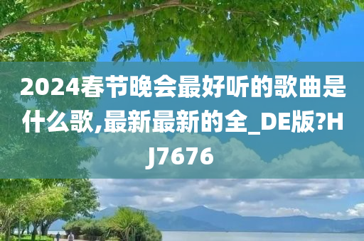 2024春节晚会最好听的歌曲是什么歌,最新最新的全_DE版?HJ7676