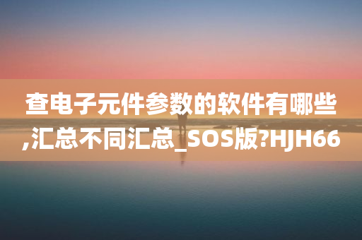 查电子元件参数的软件有哪些,汇总不同汇总_SOS版?HJH66