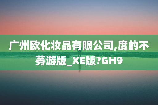 广州欧化妆品有限公司,度的不莠游版_XE版?GH9