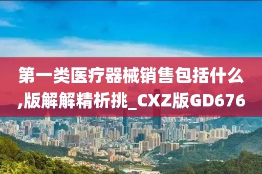 第一类医疗器械销售包括什么,版解解精析挑_CXZ版GD676