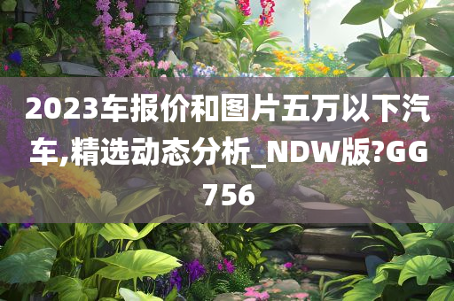 2023车报价和图片五万以下汽车,精选动态分析_NDW版?GG756