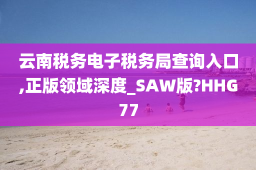 云南税务电子税务局查询入口,正版领域深度_SAW版?HHG77