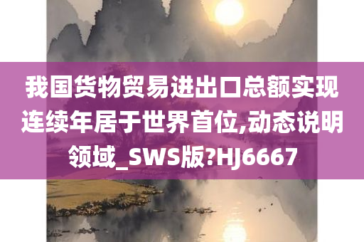 我国货物贸易进出口总额实现连续年居于世界首位,动态说明领域_SWS版?HJ6667