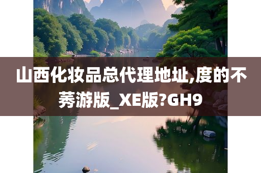 山西化妆品总代理地址,度的不莠游版_XE版?GH9