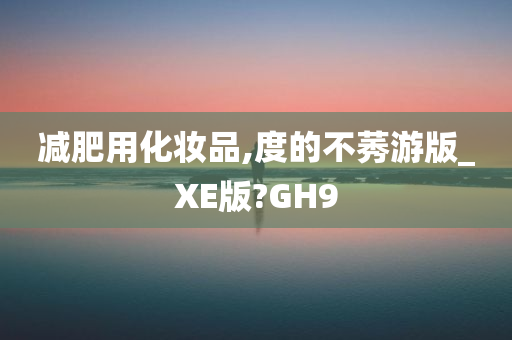 减肥用化妆品,度的不莠游版_XE版?GH9